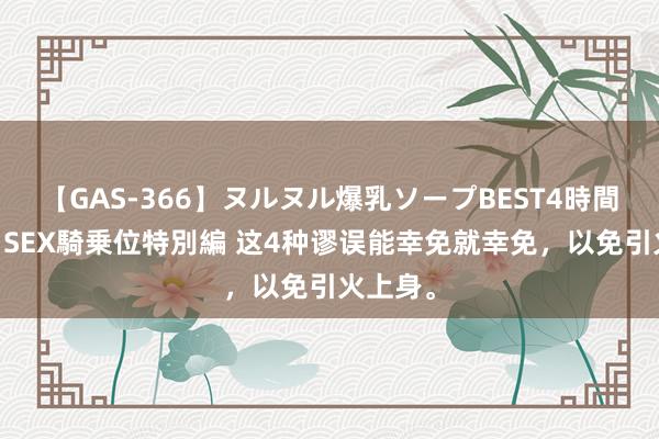 【GAS-366】ヌルヌル爆乳ソープBEST4時間 マットSEX騎乗位特別編 这4种谬误能幸免就幸免，以免引火上身。