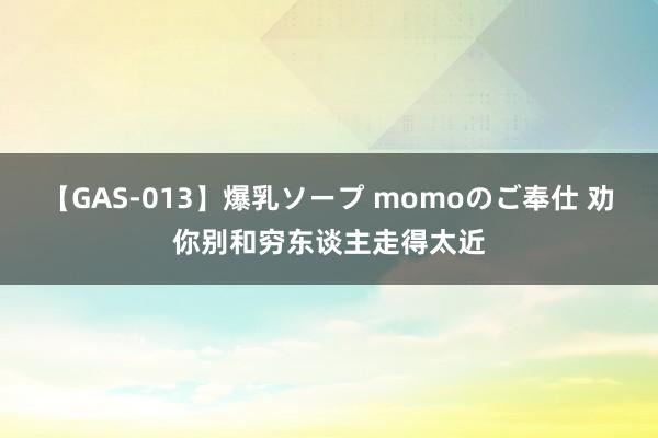 【GAS-013】爆乳ソープ momoのご奉仕 劝你别和穷东谈主走得太近