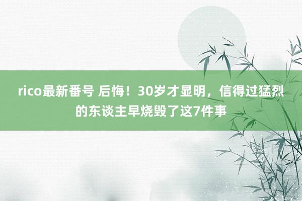 rico最新番号 后悔！30岁才显明，信得过猛烈的东谈主早烧毁了这7件事