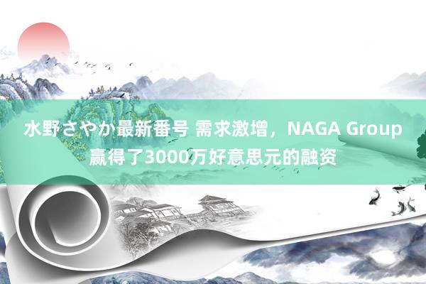 水野さやか最新番号 需求激增，NAGA Group赢得了3000万好意思元的融资