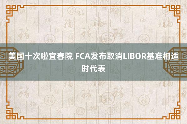 美国十次啦宜春院 FCA发布取消LIBOR基准相适时代表