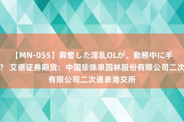 【MN-055】興奮した淫乱OLが、勤務中に手コキ！！？？ 艾德证券期货：中国珍珠泉园林股份有限公司二次递表港交所