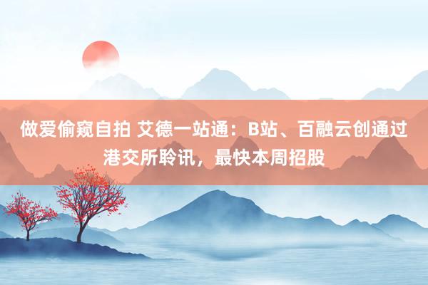 做爱偷窥自拍 艾德一站通：B站、百融云创通过港交所聆讯，最快本周招股