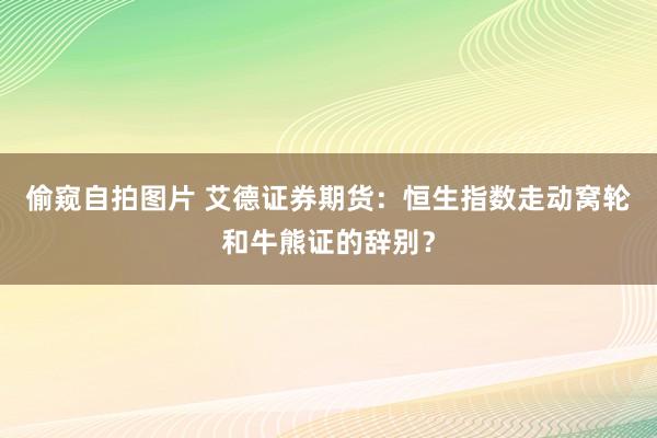 偷窥自拍图片 艾德证券期货：恒生指数走动窝轮和牛熊证的辞别？