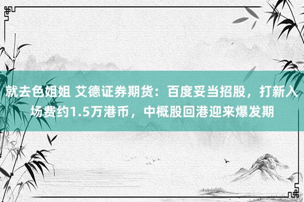 就去色姐姐 艾德证券期货：百度妥当招股，打新入场费约1.5万港币，中概股回港迎来爆发期