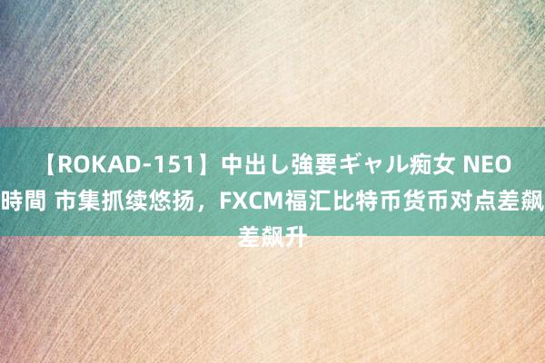 【ROKAD-151】中出し強要ギャル痴女 NEO 4時間 市集抓续悠扬，FXCM福汇比特币货币对点差飙升