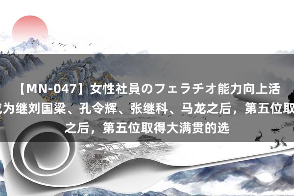 【MN-047】女性社員のフェラチオ能力向上活動 樊振东，成为继刘国梁、孔令辉、张继科、马龙之后，第五位取得大满贯的选