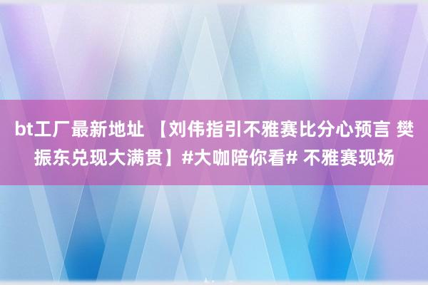 bt工厂最新地址 【刘伟指引不雅赛比分心预言 樊振东兑现大满贯】#大咖陪你看# 不雅赛现场