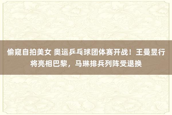 偷窥自拍美女 奥运乒乓球团体赛开战！王曼昱行将亮相巴黎，马琳排兵列阵受退换