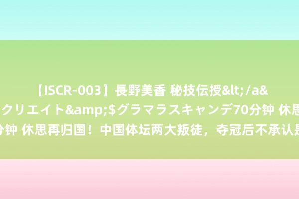 【ISCR-003】長野美香 秘技伝授</a>2011-09-08SODクリエイト&$グラマラスキャンデ70分钟 休思再归国！中国体坛两大叛徒，夺冠后不承认是国东说念主，报应终来了