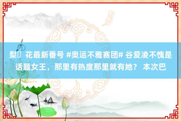 梨々花最新番号 #奥运不雅赛团# 谷爱凌不愧是话题女王，那里有热度那里就有她？ 本次巴