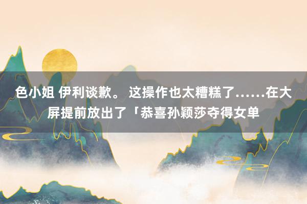 色小姐 伊利谈歉。 这操作也太糟糕了……在大屏提前放出了「恭喜孙颖莎夺得女单