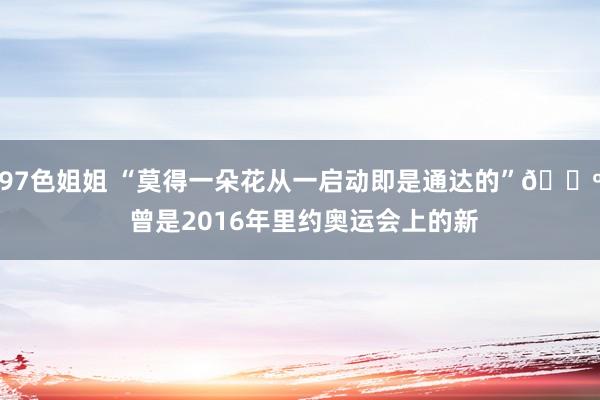 97色姐姐 “莫得一朵花从一启动即是通达的”? 曾是2016年里约奥运会上的新