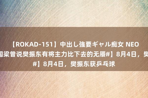 【ROKAD-151】中出し強要ギャル痴女 NEO 4時間 【#刘国梁曾说樊振东有将主力比下去的无餍#】8月4日，樊振东获乒乓球