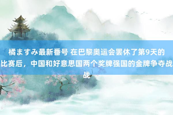 橘ますみ最新番号 在巴黎奥运会罢休了第9天的比赛后，中国和好意思国两个奖牌强国的金牌争夺战