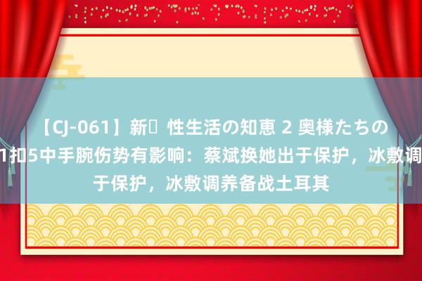 【CJ-061】新・性生活の知恵 2 奥様たちの性体験 朱婷21扣5中手腕伤势有影响：蔡斌换她出于保护，冰敷调养备战土耳其