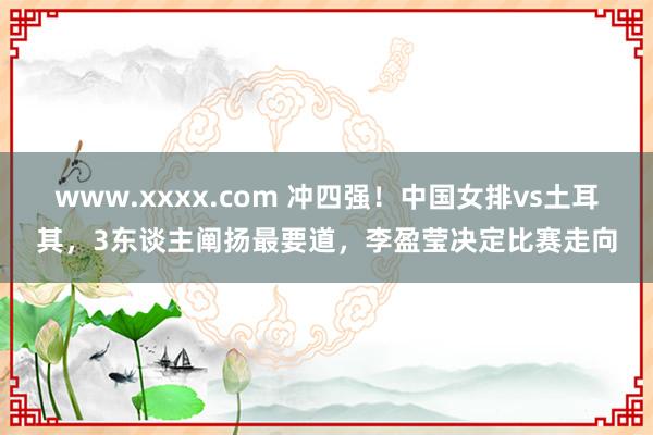 www.xxxx.com 冲四强！中国女排vs土耳其，3东谈主阐扬最要道，李盈莹决定比赛走向