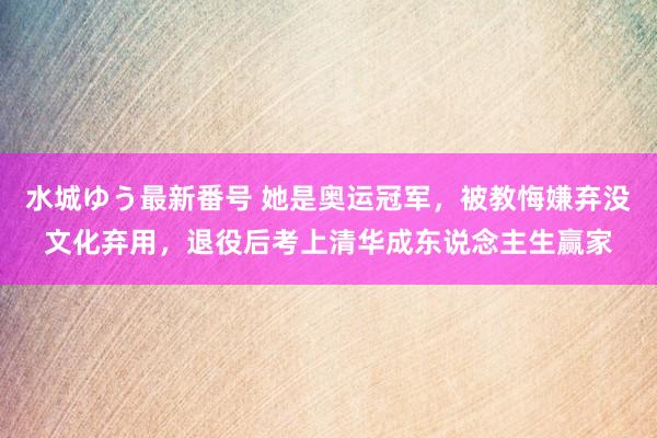 水城ゆう最新番号 她是奥运冠军，被教悔嫌弃没文化弃用，退役后考上清华成东说念主生赢家