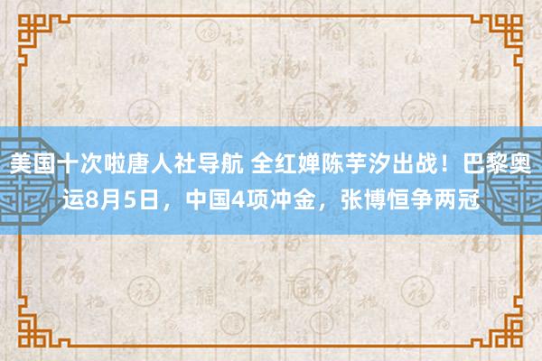 美国十次啦唐人社导航 全红婵陈芋汐出战！巴黎奥运8月5日，中国4项冲金，张博恒争两冠