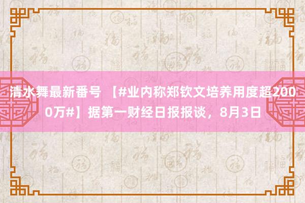 清水舞最新番号 【#业内称郑钦文培养用度超2000万#】据第一财经日报报谈，8月3日