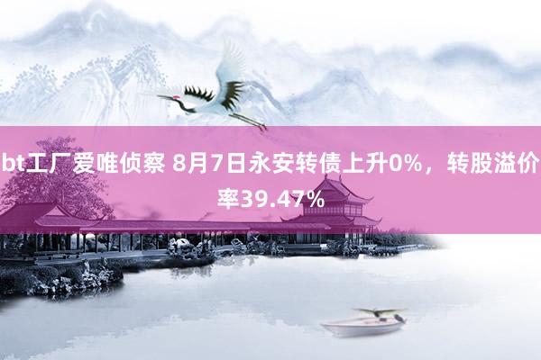 bt工厂爱唯侦察 8月7日永安转债上升0%，转股溢价率39.47%