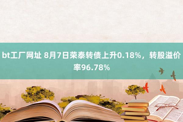 bt工厂网址 8月7日荣泰转债上升0.18%，转股溢价率96.78%