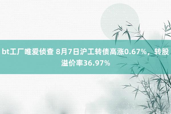 bt工厂唯爱侦查 8月7日沪工转债高涨0.67%，转股溢价率36.97%