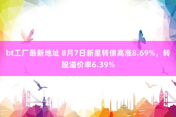 bt工厂最新地址 8月7日新星转债高涨8.69%，转股溢价率6.39%