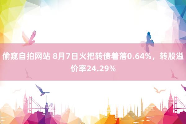 偷窥自拍网站 8月7日火把转债着落0.64%，转股溢价率24.29%