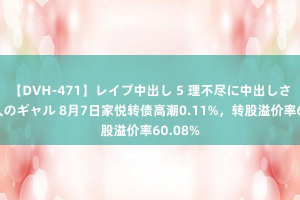 【DVH-471】レイプ中出し 5 理不尽に中出しされた7人のギャル 8月7日家悦转债高潮0.11%，转股溢价率60.08%