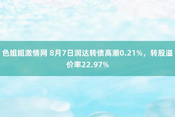 色姐姐激情网 8月7日润达转债高潮0.21%，转股溢价率22.97%