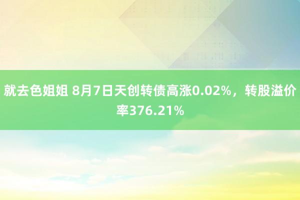 就去色姐姐 8月7日天创转债高涨0.02%，转股溢价率376.21%