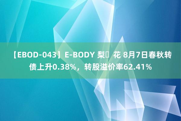 【EBOD-043】E-BODY 梨々花 8月7日春秋转债上升0.38%，转股溢价率62.41%