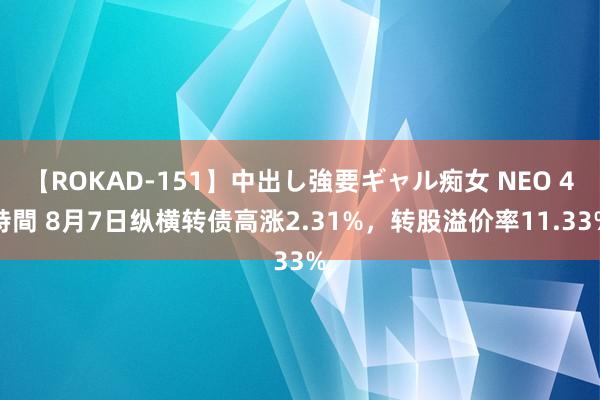 【ROKAD-151】中出し強要ギャル痴女 NEO 4時間 8月7日纵横转债高涨2.31%，转股溢价率11.33%