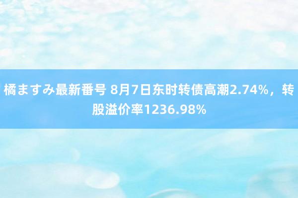 橘ますみ最新番号 8月7日东时转债高潮2.74%，转股溢价率1236.98%