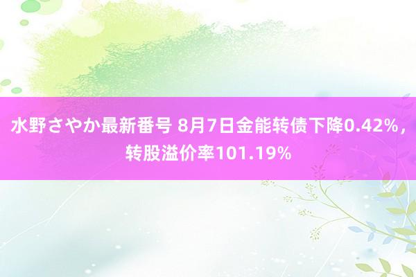 水野さやか最新番号 8月7日金能转债下降0.42%，转股溢价率101.19%