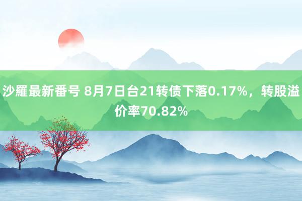 沙羅最新番号 8月7日台21转债下落0.17%，转股溢价率70.82%