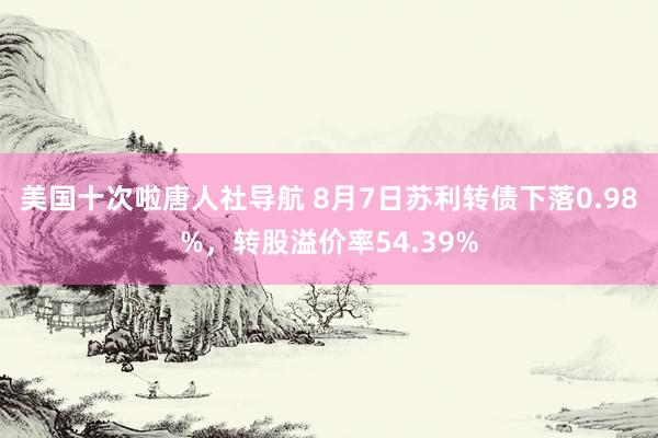 美国十次啦唐人社导航 8月7日苏利转债下落0.98%，转股溢价率54.39%