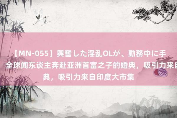 【MN-055】興奮した淫乱OLが、勤務中に手コキ！！？？ 全球闻东谈主奔赴亚洲首富之子的婚典，吸引力来自印度大市集