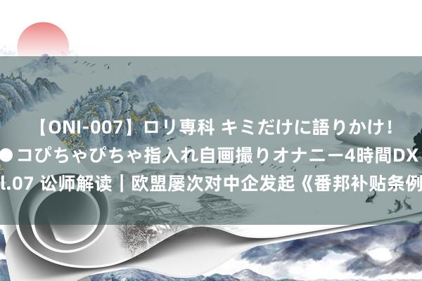 【ONI-007】ロリ専科 キミだけに語りかけ！ロリっ娘20人！オマ●コぴちゃぴちゃ指入れ自画撮りオナニー4時間DX vol.07 讼师解读｜欧盟屡次对中企发起《番邦补贴条例》访问，中企若何冒失？