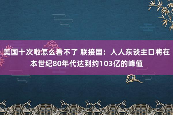 美国十次啦怎么看不了 联接国：人人东谈主口将在本世纪80年代达到约103亿的峰值