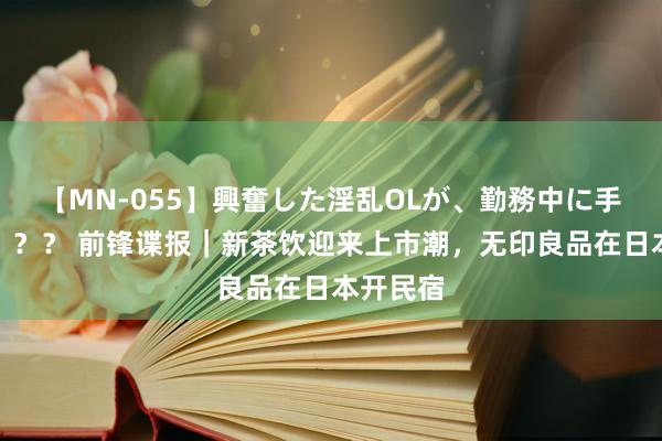 【MN-055】興奮した淫乱OLが、勤務中に手コキ！！？？ 前锋谍报｜新茶饮迎来上市潮，无印良品在日本开民宿