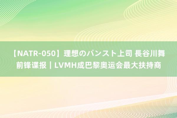 【NATR-050】理想のパンスト上司 長谷川舞 前锋谍报｜LVMH成巴黎奥运会最大扶持商