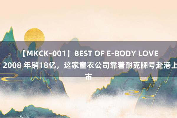 【MKCK-001】BEST OF E-BODY LOVERS 2008 年销18亿，这家童衣公司靠着耐克牌号赴港上市