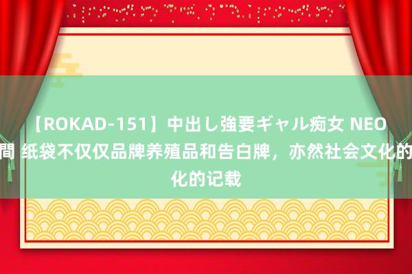 【ROKAD-151】中出し強要ギャル痴女 NEO 4時間 纸袋不仅仅品牌养殖品和告白牌，亦然社会文化的记载