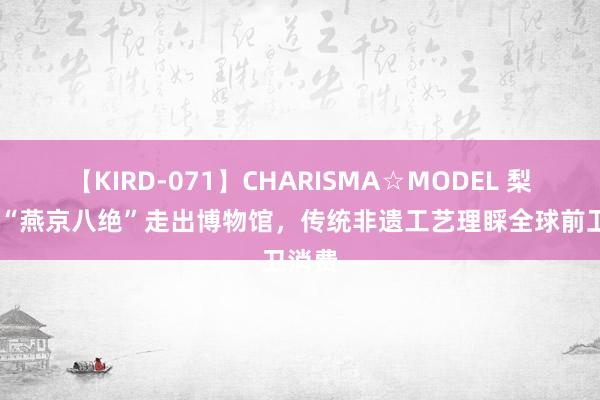 【KIRD-071】CHARISMA☆MODEL 梨々花 “燕京八绝”走出博物馆，传统非遗工艺理睬全球前卫消费