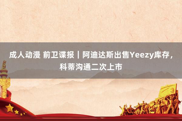 成人动漫 前卫谍报｜阿迪达斯出售Yeezy库存，科蒂沟通二次上市