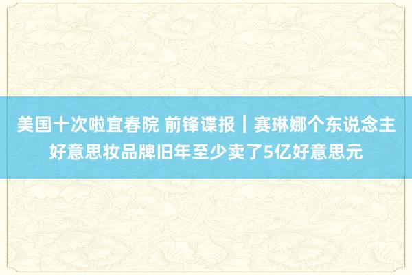 美国十次啦宜春院 前锋谍报｜赛琳娜个东说念主好意思妆品牌旧年至少卖了5亿好意思元