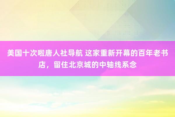 美国十次啦唐人社导航 这家重新开幕的百年老书店，留住北京城的中轴线系念