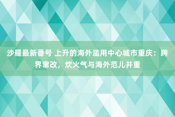 沙羅最新番号 上升的海外滥用中心城市重庆：跨界窜改，炊火气与海外范儿并重